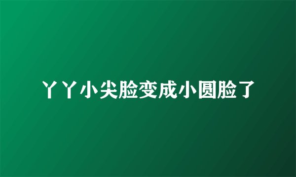 丫丫小尖脸变成小圆脸了