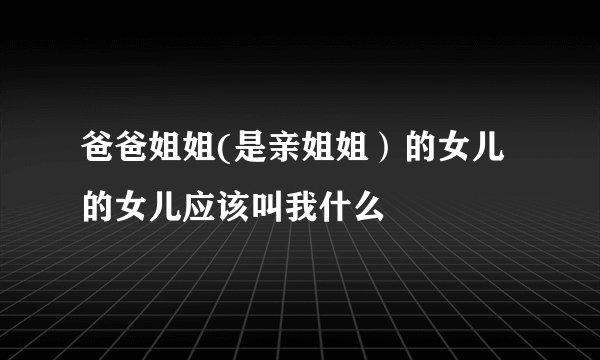 爸爸姐姐(是亲姐姐）的女儿的女儿应该叫我什么