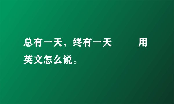 总有一天，终有一天         用英文怎么说。