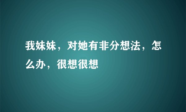 我妹妹，对她有非分想法，怎么办，很想很想
