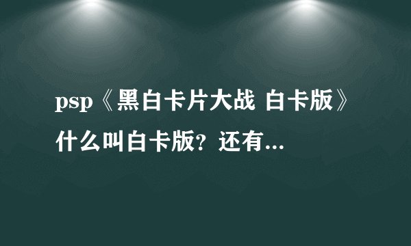 psp《黑白卡片大战 白卡版》 什么叫白卡版？还有什么黑卡？ 球详细~少什么东西？