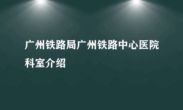 广州铁路局广州铁路中心医院科室介绍