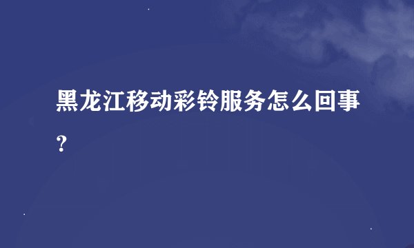黑龙江移动彩铃服务怎么回事？
