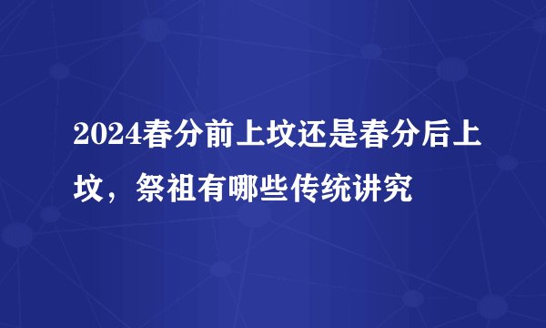 2024春分前上坟还是春分后上坟，祭祖有哪些传统讲究