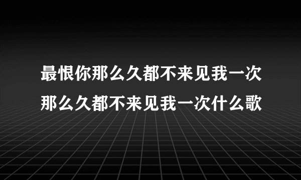 最恨你那么久都不来见我一次那么久都不来见我一次什么歌