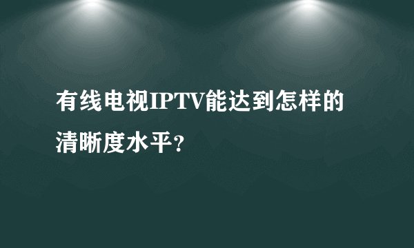 有线电视IPTV能达到怎样的清晰度水平？
