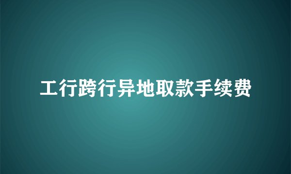 工行跨行异地取款手续费