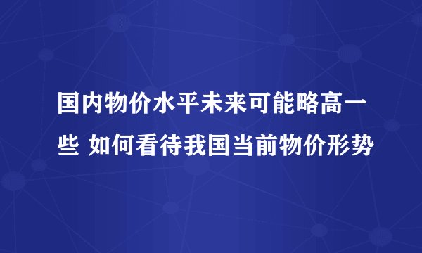 国内物价水平未来可能略高一些 如何看待我国当前物价形势