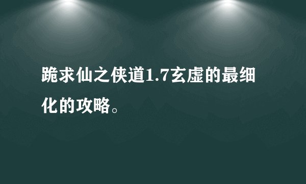 跪求仙之侠道1.7玄虚的最细化的攻略。