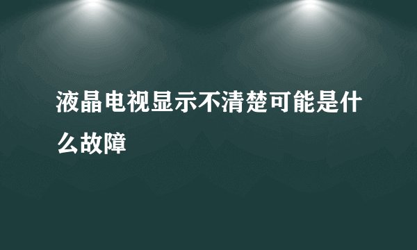 液晶电视显示不清楚可能是什么故障