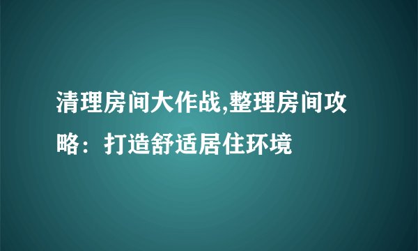 清理房间大作战,整理房间攻略：打造舒适居住环境