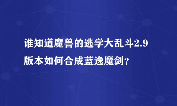 谁知道魔兽的逃学大乱斗2.9版本如何合成蓝逸魔剑？