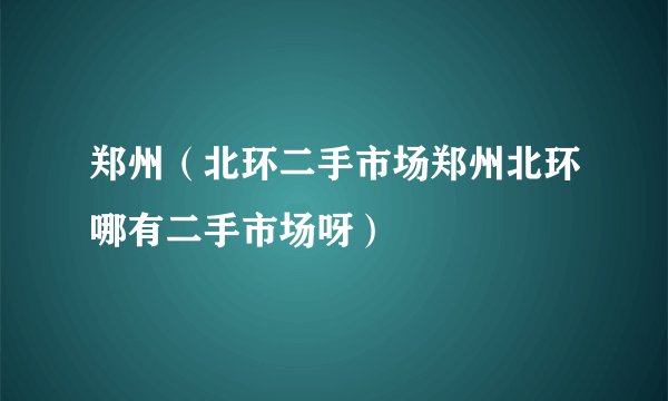 郑州（北环二手市场郑州北环哪有二手市场呀）