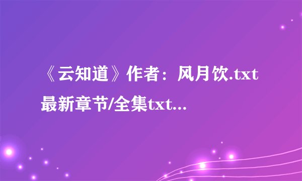《云知道》作者：风月饮.txt最新章节/全集txt免费下载