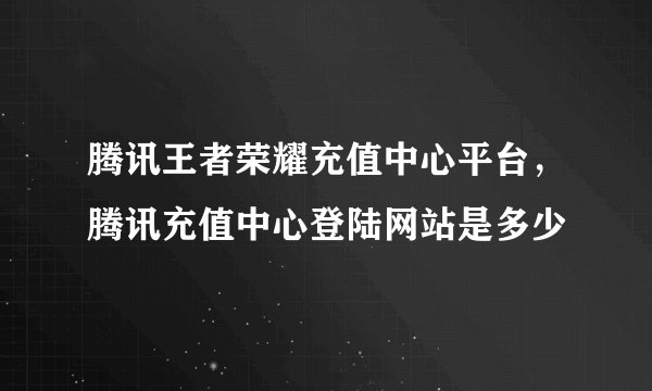 腾讯王者荣耀充值中心平台，腾讯充值中心登陆网站是多少
