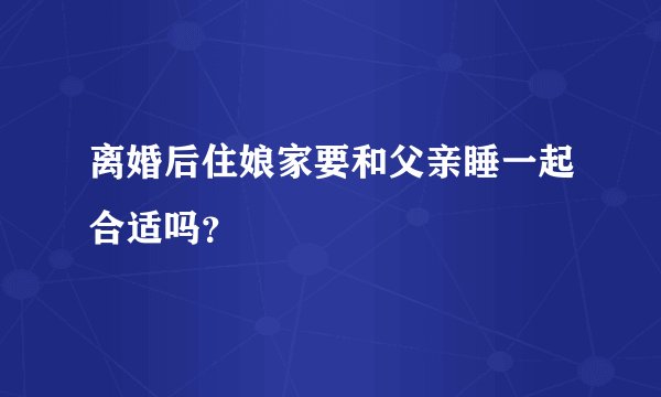离婚后住娘家要和父亲睡一起合适吗？