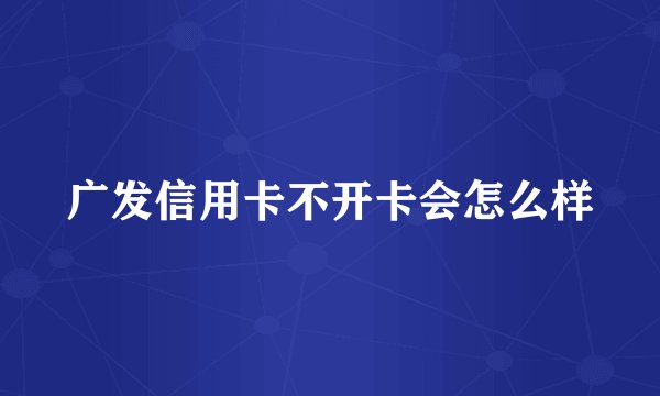 广发信用卡不开卡会怎么样