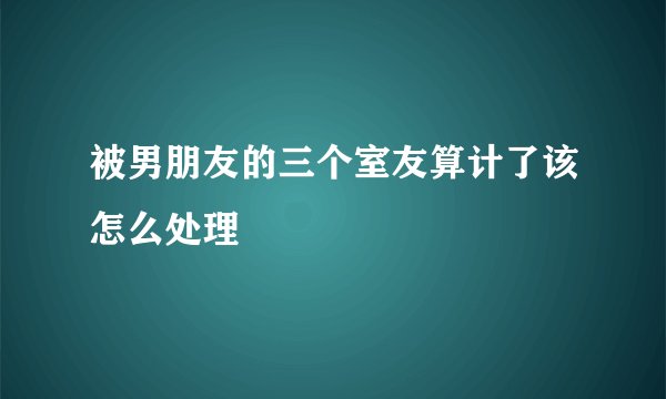 被男朋友的三个室友算计了该怎么处理