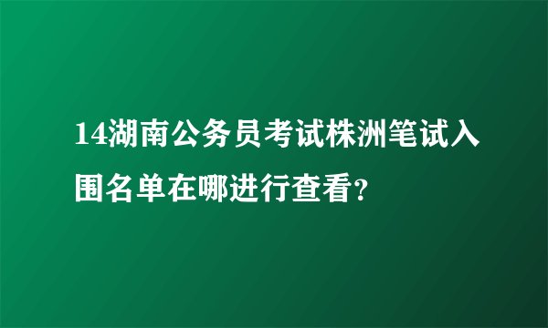 14湖南公务员考试株洲笔试入围名单在哪进行查看？