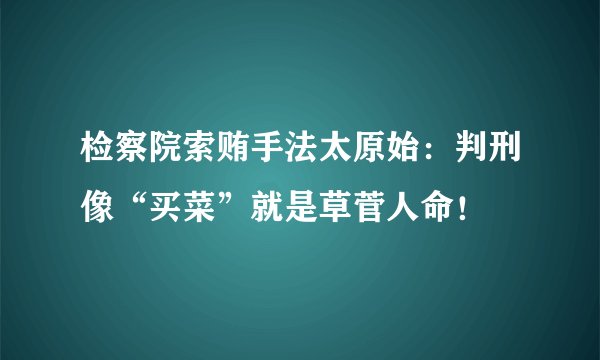检察院索贿手法太原始：判刑像“买菜”就是草菅人命！