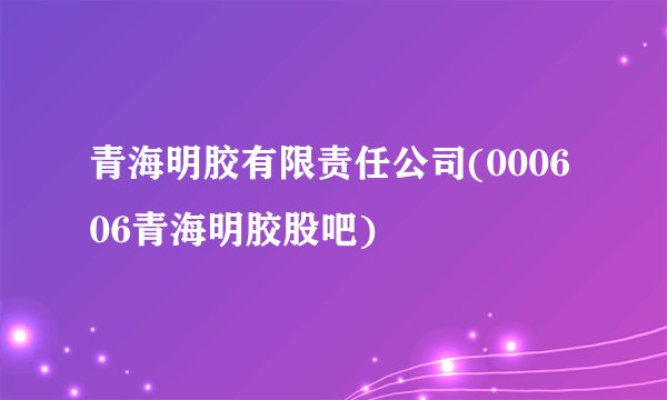 青海明胶有限责任公司(000606青海明胶股吧)