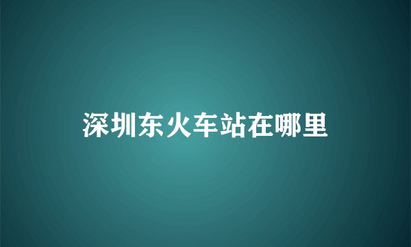 深圳东火车站在哪里