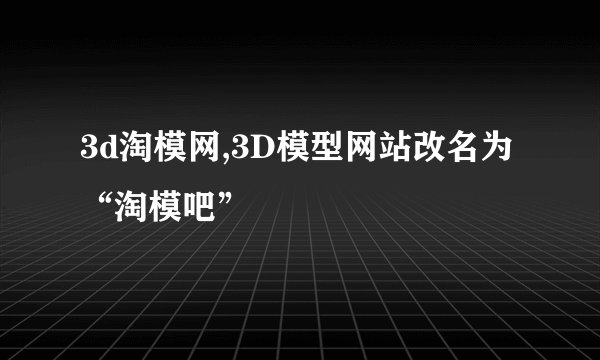 3d淘模网,3D模型网站改名为“淘模吧”