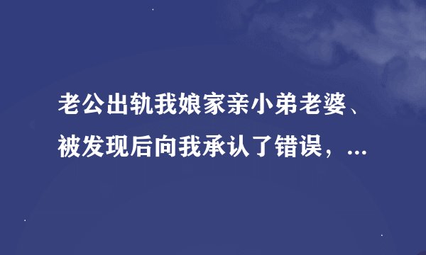 老公出轨我娘家亲小弟老婆、被发现后向我承认了错误，求我原谅他、我也向弟媳妇问了她也承认、
