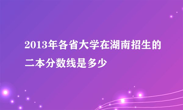2013年各省大学在湖南招生的二本分数线是多少