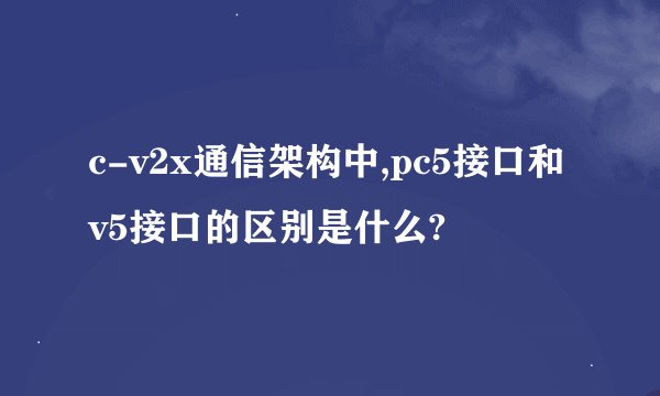 c-v2x通信架构中,pc5接口和v5接口的区别是什么?