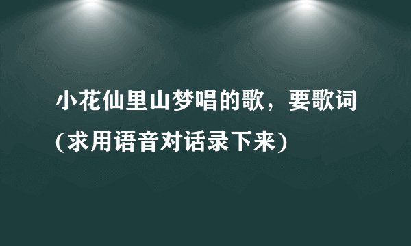 小花仙里山梦唱的歌，要歌词(求用语音对话录下来)