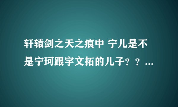 轩辕剑之天之痕中 宁儿是不是宁珂跟宇文拓的儿子？？？？ 他是怎么来的？？？ 宁珂生的 ？？