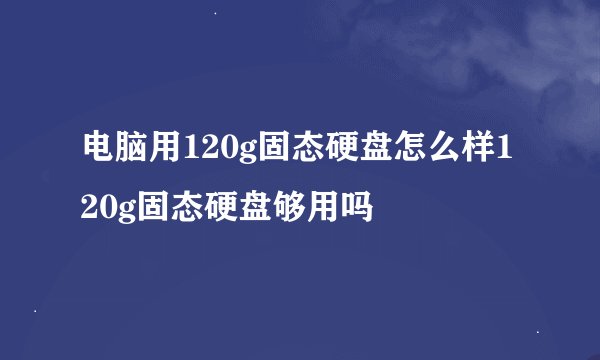 电脑用120g固态硬盘怎么样120g固态硬盘够用吗