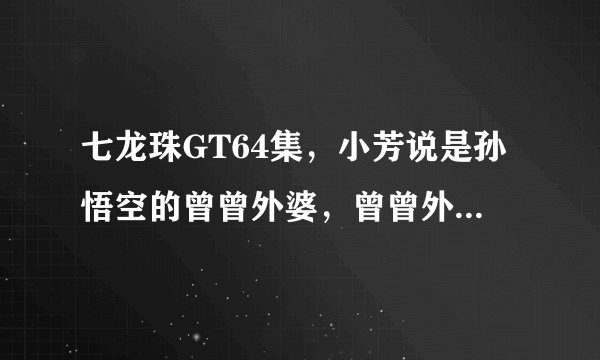 七龙珠GT64集，小芳说是孙悟空的曾曾外婆，曾曾外婆是指悟空的，或者说悟空是她的孙子的孙子的孙子吗？