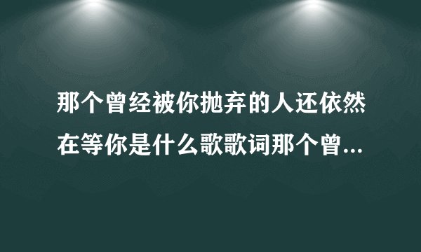 那个曾经被你抛弃的人还依然在等你是什么歌歌词那个曾经被你抛弃的人是哪首歌