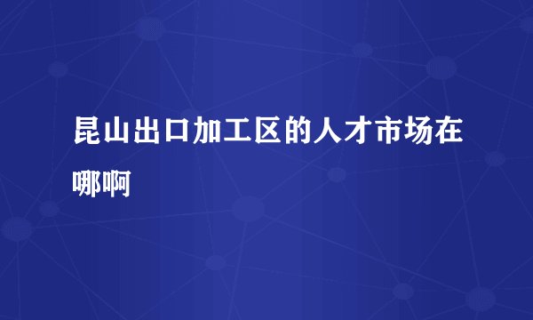 昆山出口加工区的人才市场在哪啊