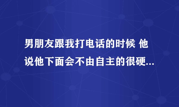 男朋友跟我打电话的时候 他说他下面会不由自主的很硬， 这是怎么回事？