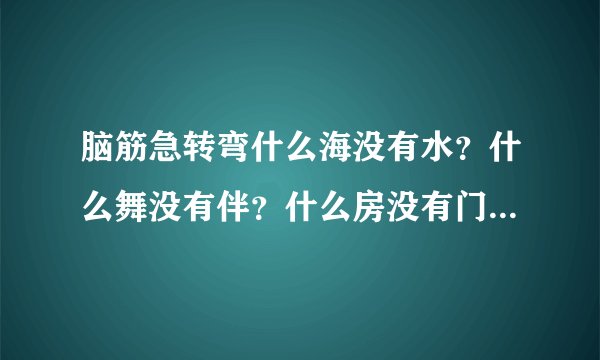 脑筋急转弯什么海没有水？什么舞没有伴？什么房没有门？什么书没有字？什么心不会跳？什么情说不出？猜