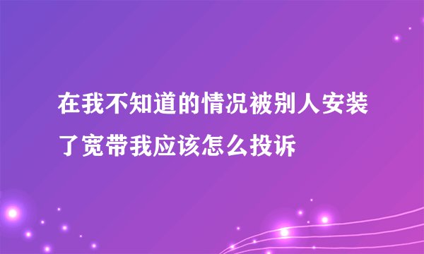 在我不知道的情况被别人安装了宽带我应该怎么投诉