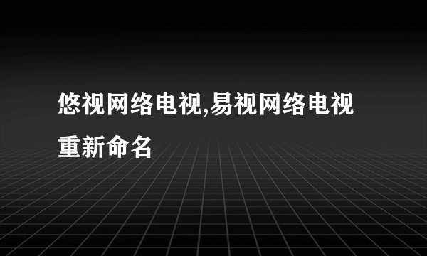 悠视网络电视,易视网络电视重新命名