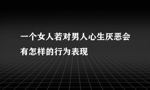一个女人若对男人心生厌恶会有怎样的行为表现