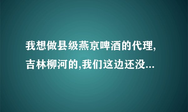 我想做县级燕京啤酒的代理,吉林柳河的,我们这边还没这个酒,更没代理商,我想知道这个代理的一般流程!