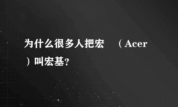 为什么很多人把宏碁（Acer）叫宏基？