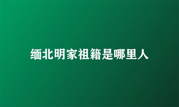 缅北明家祖籍是哪里人