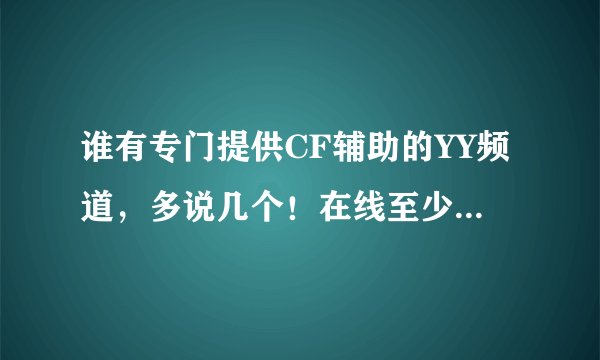 谁有专门提供CF辅助的YY频道，多说几个！在线至少要800以上的才说哦