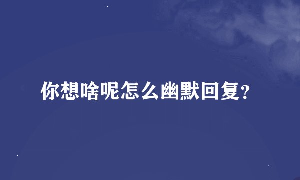 你想啥呢怎么幽默回复？