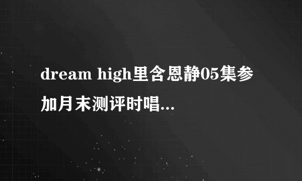 dream high里含恩静05集参加月末测评时唱的歌叫什么名字？
