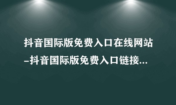 抖音国际版免费入口在线网站-抖音国际版免费入口链接地址分享