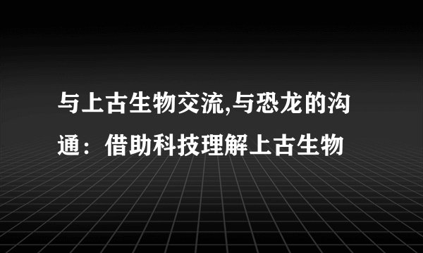 与上古生物交流,与恐龙的沟通：借助科技理解上古生物