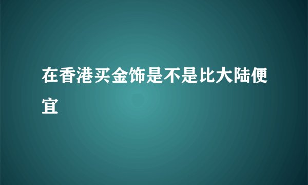 在香港买金饰是不是比大陆便宜